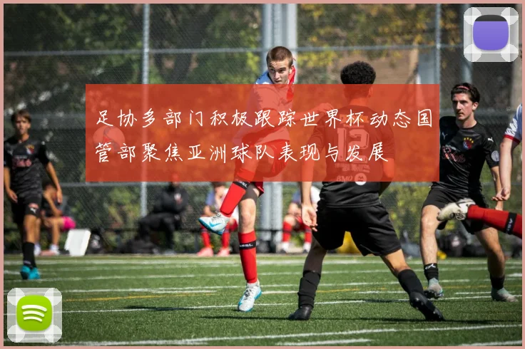 足协多部门积极跟踪世界杯动态国管部聚焦亚洲球队表现与发展