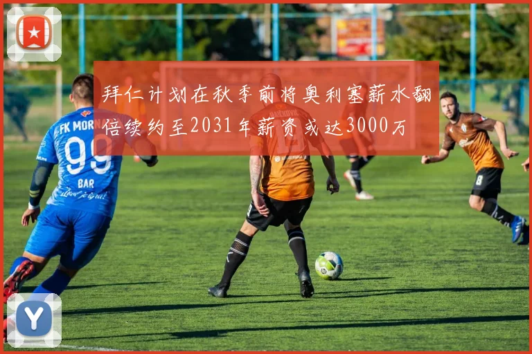 拜仁计划在秋季前将奥利塞薪水翻倍续约至2031年薪资或达3000万