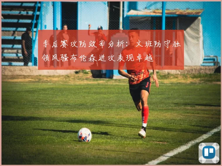 季后赛攻防效率分析：文班防守独领风骚布伦森进攻表现卓越