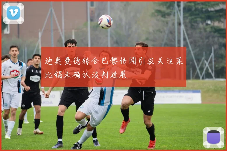 迪奥曼德转会巴黎传闻引发关注莱比锡未确认谈判进展
