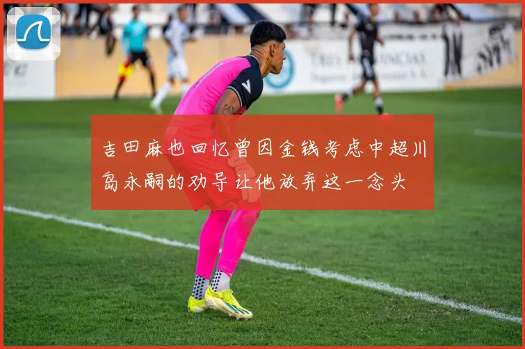 吉田麻也回忆曾因金钱考虑中超川岛永嗣的劝导让他放弃这一念头