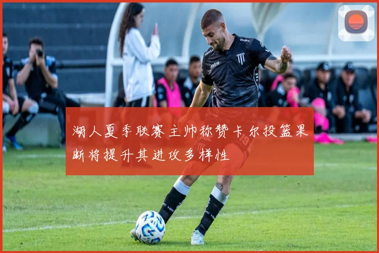 湖人夏季联赛主帅称赞卡尔投篮果断将提升其进攻多样性