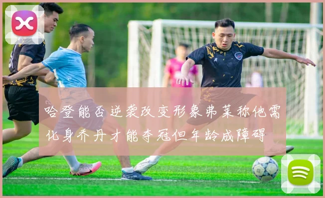 哈登能否逆袭改变形象弗莱称他需化身乔丹才能夺冠但年龄成障碍