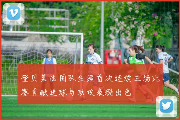登贝莱法国队生涯首次连续三场比赛贡献进球与助攻表现出色