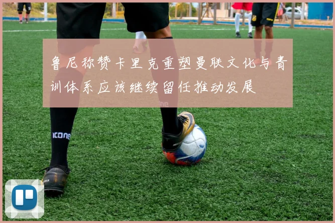 鲁尼称赞卡里克重塑曼联文化与青训体系应该继续留任推动发展