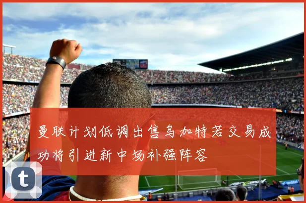 曼联计划低调出售乌加特若交易成功将引进新中场补强阵容