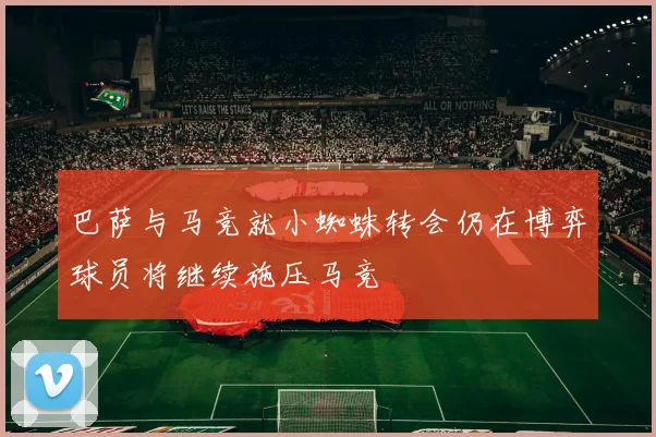 巴萨与马竞就小蜘蛛转会仍在博弈球员将继续施压马竞