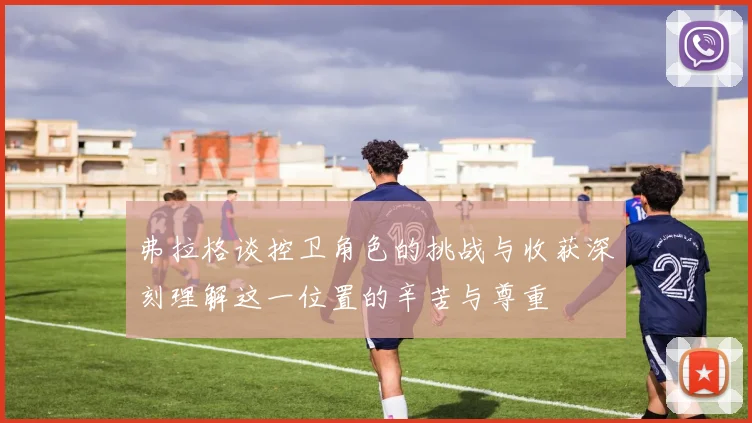 弗拉格谈控卫角色的挑战与收获深刻理解这一位置的辛苦与尊重
