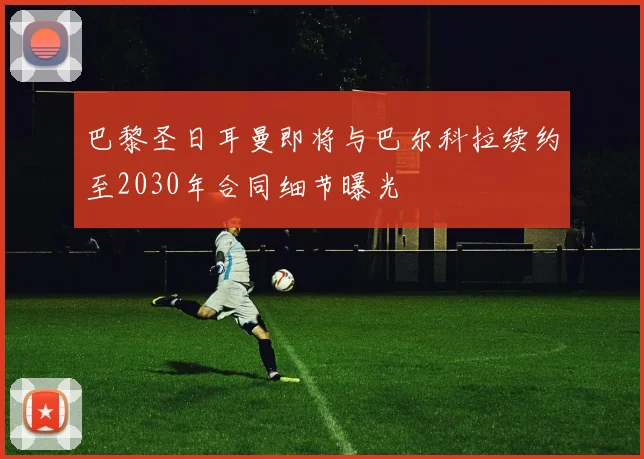 巴黎圣日耳曼即将与巴尔科拉续约至2030年合同细节曝光