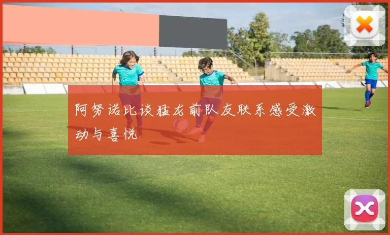 阿努诺比谈猛龙前队友联系感受激动与喜悦