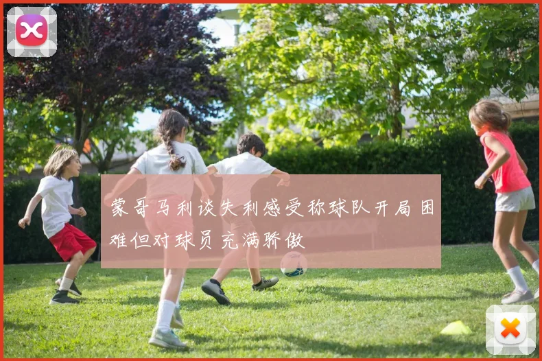 蒙哥马利谈失利感受称球队开局困难但对球员充满骄傲