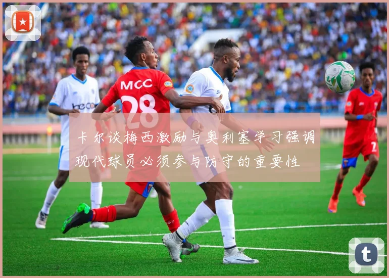 卡尔谈梅西激励与奥利塞学习强调现代球员必须参与防守的重要性