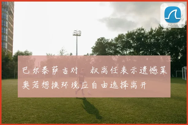 巴尔泰萨吉对囧叔离任表示遗憾莱奥若想换环境应自由选择离开