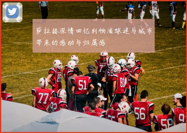 萨拉赫深情回忆利物浦球迷与城市带来的感动与归属感