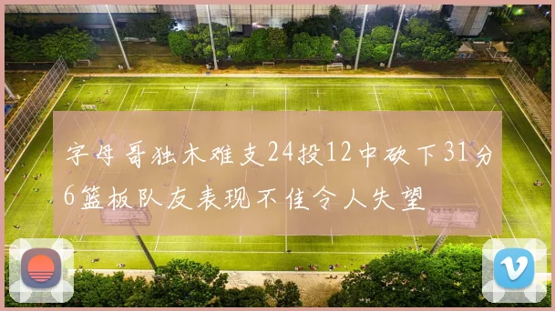 字母哥独木难支24投12中砍下31分6篮板队友表现不佳令人失望