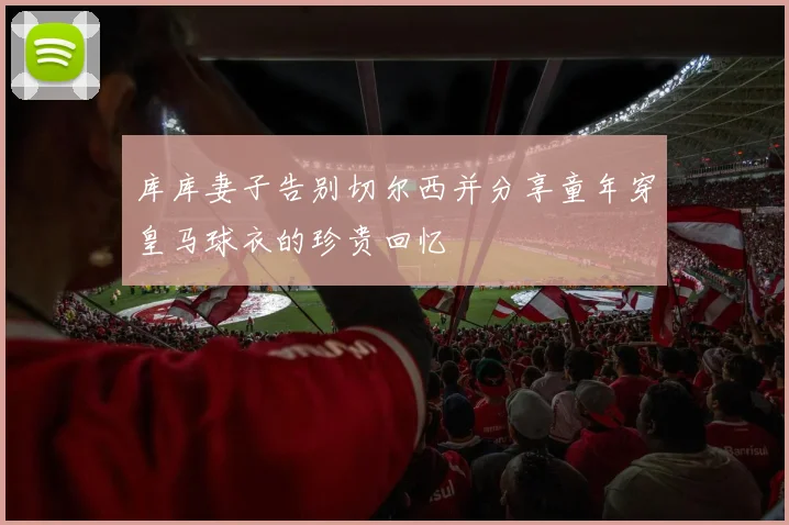 库库妻子告别切尔西并分享童年穿皇马球衣的珍贵回忆