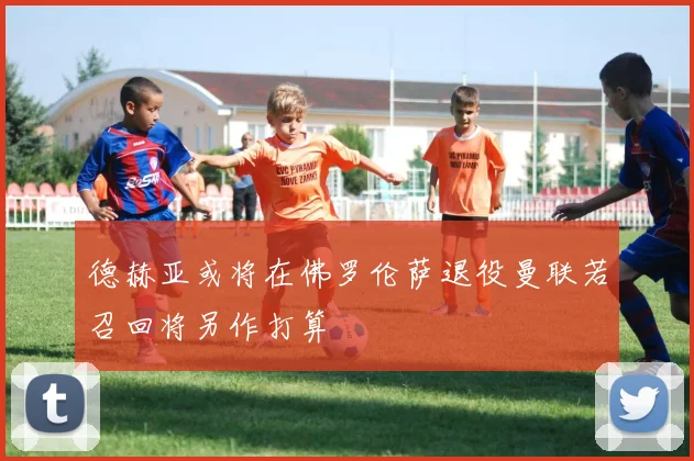 德赫亚或将在佛罗伦萨退役曼联若召回将另作打算
