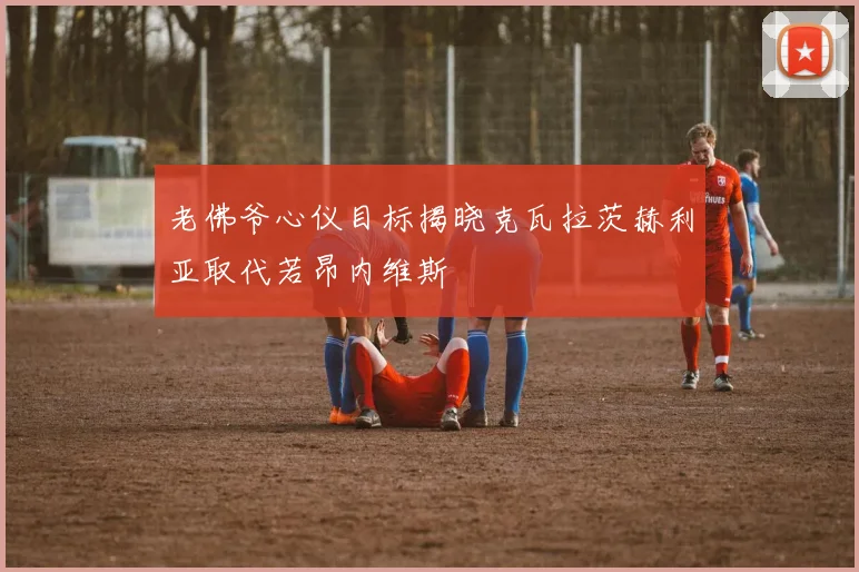 老佛爷心仪目标揭晓克瓦拉茨赫利亚取代若昂内维斯